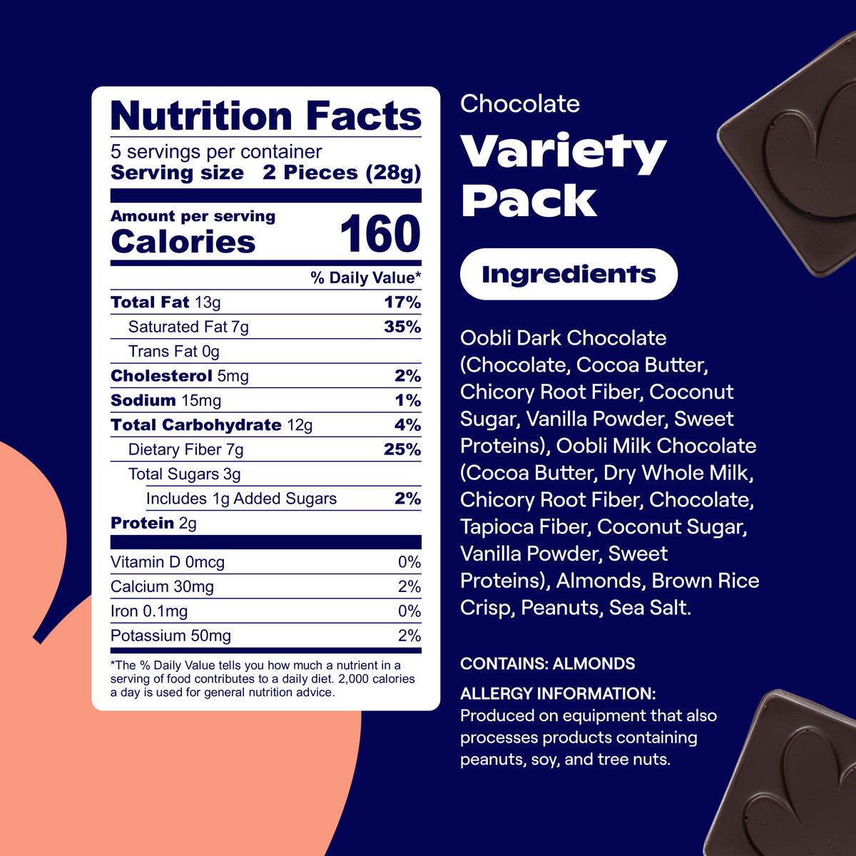 Nutrition Facts: Svgs per container: 5   Svg size: 2 Pieces (28g)   Calories: 160 per svg   Total Fat: 13g (17% DV)   Saturated Fat: 7g (35% DV)   Trans Fat: 0g   Cholesterol: 5mg (2% DV)   Sodium: 15mg (1% DV)   Total Carbohydrate: 12g (4% DV)   Dietary Fiber: 7g (25% DV)   Total Sugars: 3g   Includes 1g Added Sugars (2% DV)   Protein: 2g   Vitamin D: 0mcg (0% DV)   Calcium: 30mg (2% DV)   Iron: 0.1mg (0% DV)   Potassium: 50mg (2% DV) 