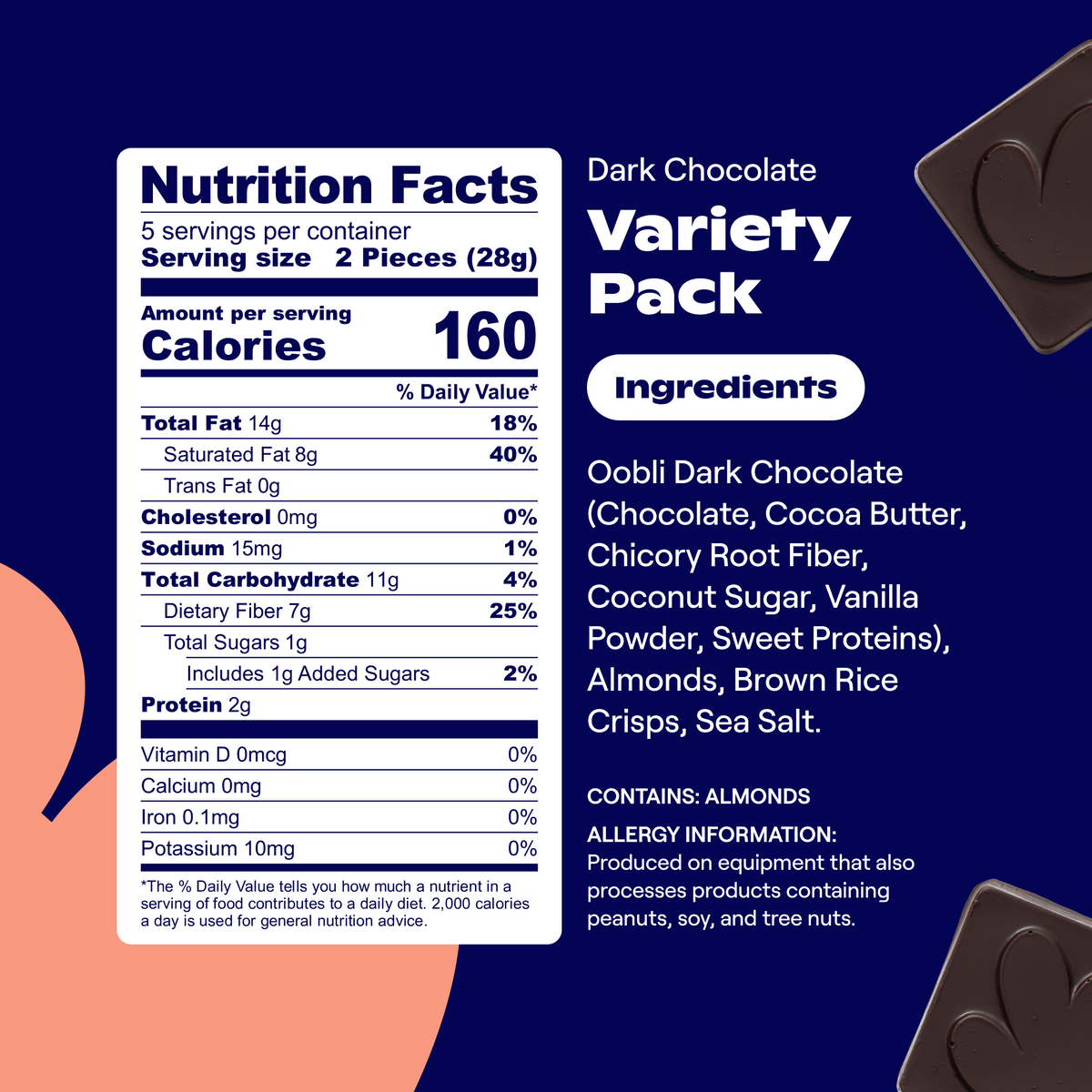 Nutrition Facts: Svgs/container: 5   Svg size: 2 Pieces (28g)   Calories: 160/svg   Total Fat: 14g (18% DV)   Saturated Fat: 8g (40% DV)   Trans Fat: 0g   Cholesterol: 0mg (0% DV)   Sodium: 15mg (1% DV)   Total Carbohydrate: 11g (4% DV)   Dietary Fiber: 7g (25% DV)   Total Sugars: 1g   Includes 1g Added Sugars (2% DV)   Protein: 2g   Vitamin D: 0mcg (0% DV)   Calcium: 0mg (0% DV)   Iron: 0.1mg (0% DV)   Potassium: 10mg (0% DV)