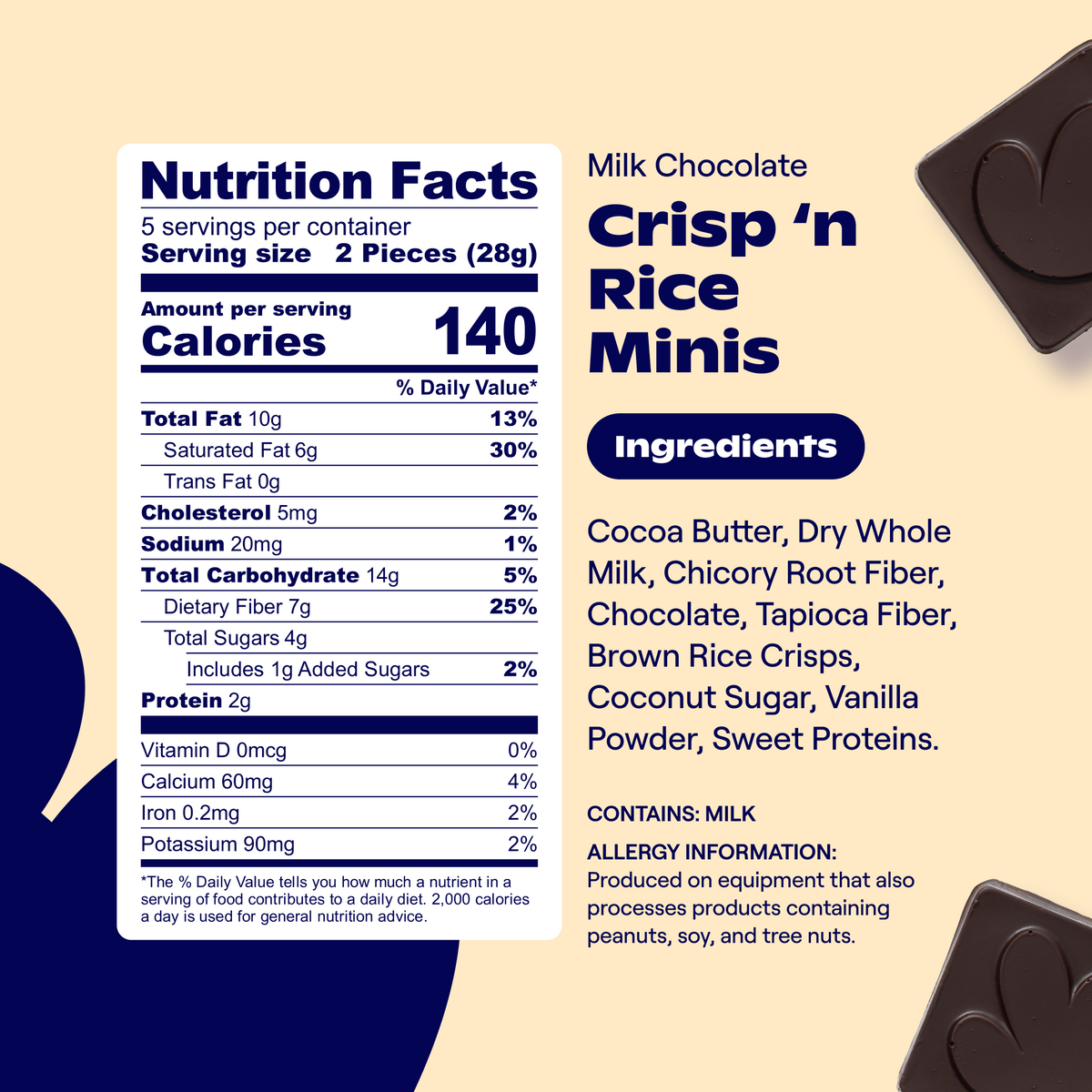 Nutrition Facts: Svgs per container: 5   Svg size: 2 Pieces (28g)   Calories: 140 per svg   Total Fat: 10g (13% DV)   Saturated Fat: 6g (30% DV)   Trans Fat: 0g   Cholesterol: 5mg (2% DV)   Sodium: 20mg (1% DV)   Total Carbohydrate: 14g (5% DV)   Dietary Fiber: 7g (25% DV)   Total Sugars: 4g   Includes 1g Added Sugars (2% DV)   Protein: 2g   Vitamin D: 0mcg (0% DV)   Calcium: 60mg (4% DV)   Iron: 0.2mg (2% DV)   Potassium: 90mg (2% DV)